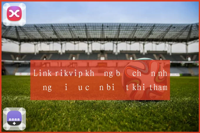 Link rikvip không bị chặn những điều cần biết khi tham gia