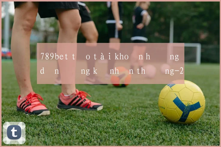 789bet tạo tài khoản hướng dẫn đăng ký nhận thưởng